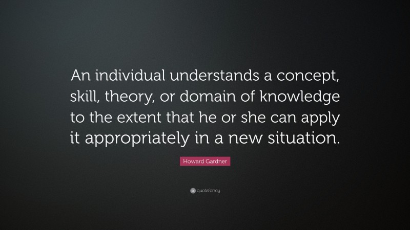 Howard Gardner Quote: “An individual understands a concept, skill, theory, or domain of knowledge to the extent that he or she can apply it appropriately in a new situation.”