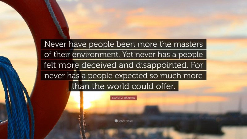 Daniel J. Boorstin Quote: “Never have people been more the masters of their environment. Yet never has a people felt more deceived and disappointed. For never has a people expected so much more than the world could offer.”