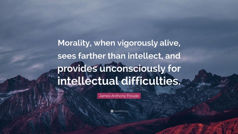 James Anthony Froude Quote: “Morality, when vigorously alive, sees farther than intellect, and provides unconsciously for intellectual difficulties.”