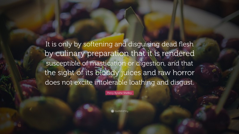 Percy Bysshe Shelley Quote: “It is only by softening and disguising dead flesh by culinary preparation that it is rendered susceptible of mastication or digestion, and that the sight of its bloody juices and raw horror does not excite intolerable loathing and disgust.”