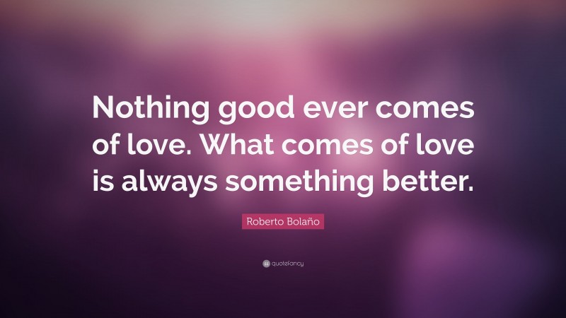 Roberto Bolaño Quote: “Nothing good ever comes of love. What comes of love is always something better.”