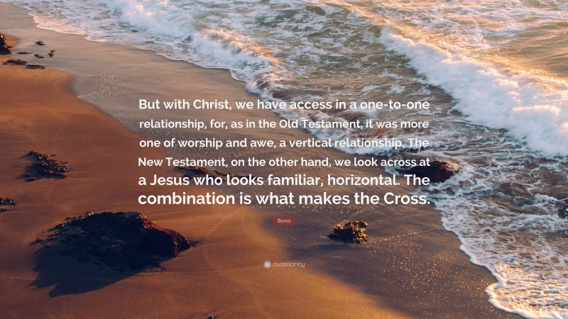 Bono Quote: “But with Christ, we have access in a one-to-one relationship, for, as in the Old Testament, it was more one of worship and awe, a vertical relationship. The New Testament, on the other hand, we look across at a Jesus who looks familiar, horizontal. The combination is what makes the Cross.”