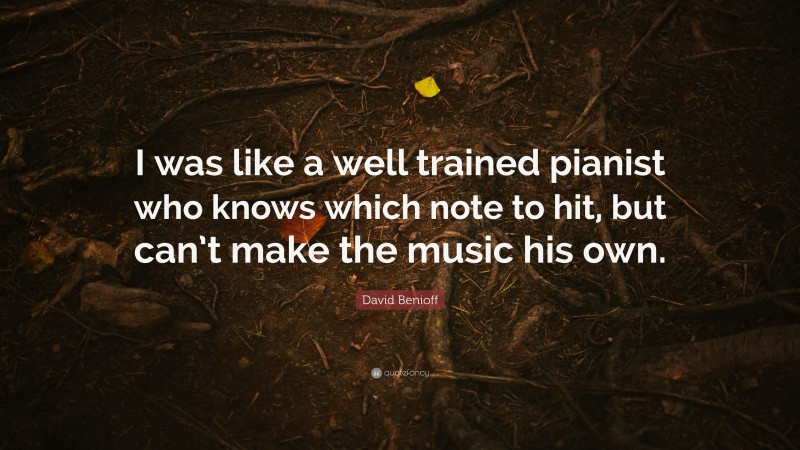 David Benioff Quote: “I was like a well trained pianist who knows which note to hit, but can’t make the music his own.”