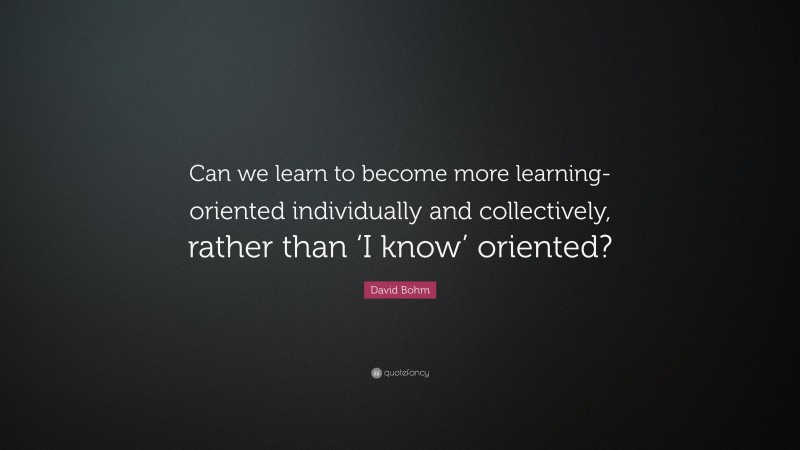 David Bohm Quote: “Can we learn to become more learning-oriented individually and collectively, rather than ‘I know’ oriented?”