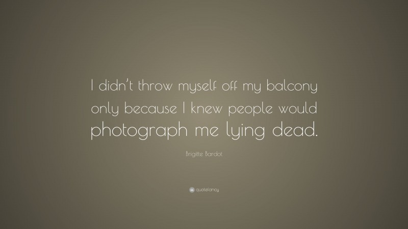 Brigitte Bardot Quote: “I didn’t throw myself off my balcony only because I knew people would photograph me lying dead.”