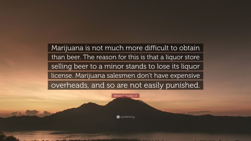 William F. Buckley Jr. Quote: “Marijuana is not much more difficult to obtain than beer. The reason for this is that a liquor store selling beer to a minor stands to lose its liquor license. Marijuana salesmen don’t have expensive overheads, and so are not easily punished.”