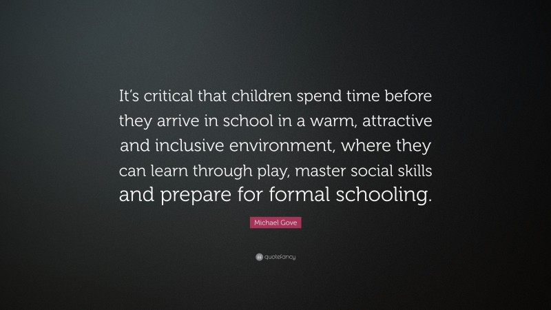 Michael Gove Quote: “It’s critical that children spend time before they arrive in school in a warm, attractive and inclusive environment, where they can learn through play, master social skills and prepare for formal schooling.”
