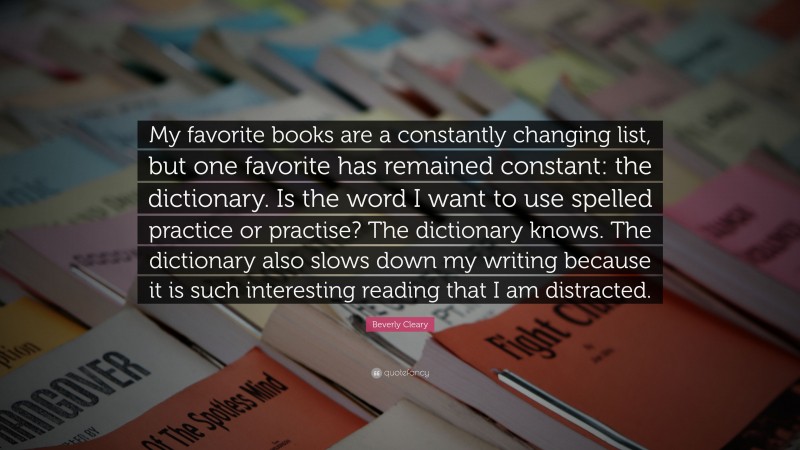 Beverly Cleary Quote: “My favorite books are a constantly changing list, but one favorite has remained constant: the dictionary. Is the word I want to use spelled practice or practise? The dictionary knows. The dictionary also slows down my writing because it is such interesting reading that I am distracted.”