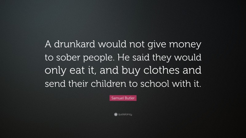 Samuel Butler Quote: “A drunkard would not give money to sober people. He said they would only eat it, and buy clothes and send their children to school with it.”