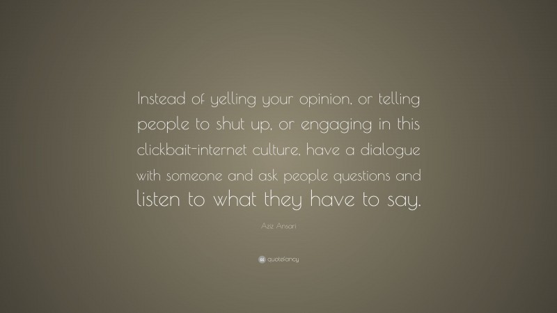 Aziz Ansari Quote: “Instead of yelling your opinion, or telling people to shut up, or engaging in this clickbait-internet culture, have a dialogue with someone and ask people questions and listen to what they have to say.”
