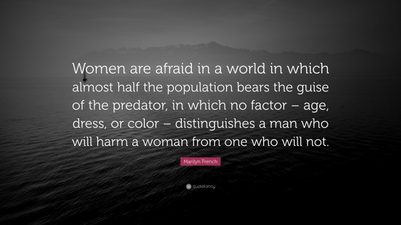 Marilyn French Quote: “Women are afraid in a world in which almost half the population bears the guise of the predator, in which no factor – age, dress, or color – distinguishes a man who will harm a woman from one who will not.”