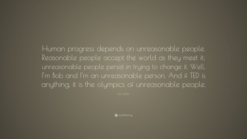 Bob Geldof Quote: “Human progress depends on unreasonable people. Reasonable people accept the world as they meet it; unreasonable people persist in trying to change it. Well, I’m Bob and I’m an unreasonable person. And if TED is anything, it is the olympics of unreasonable people.”