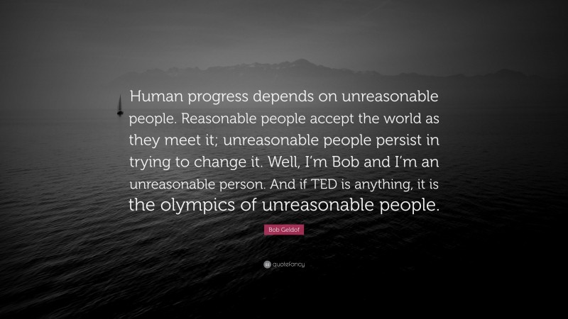 Bob Geldof Quote: “Human progress depends on unreasonable people. Reasonable people accept the world as they meet it; unreasonable people persist in trying to change it. Well, I’m Bob and I’m an unreasonable person. And if TED is anything, it is the olympics of unreasonable people.”