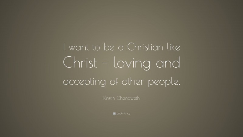 Kristin Chenoweth Quote: “I want to be a Christian like Christ – loving and accepting of other people.”
