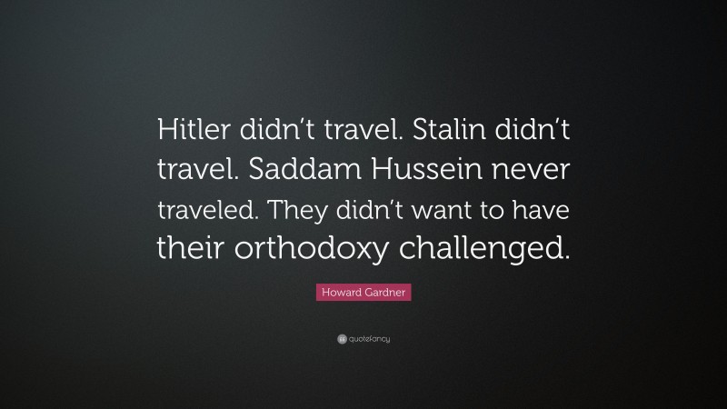 Howard Gardner Quote: “Hitler didn’t travel. Stalin didn’t travel. Saddam Hussein never traveled. They didn’t want to have their orthodoxy challenged.”