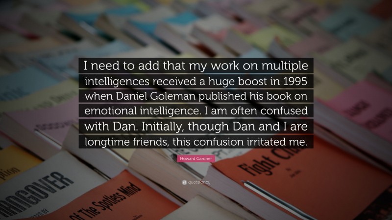 Howard Gardner Quote: “I need to add that my work on multiple intelligences received a huge boost in 1995 when Daniel Goleman published his book on emotional intelligence. I am often confused with Dan. Initially, though Dan and I are longtime friends, this confusion irritated me.”