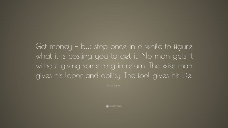 Bruce Barton Quote: “Get money – but stop once in a while to figure what it is costing you to get it. No man gets it without giving something in return. The wise man gives his labor and ability. The fool gives his life.”