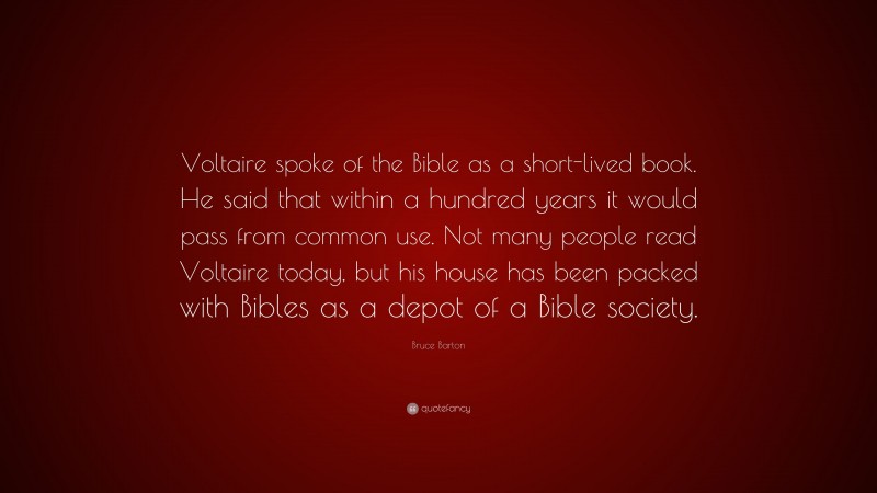 Bruce Barton Quote: “Voltaire spoke of the Bible as a short-lived book. He said that within a hundred years it would pass from common use. Not many people read Voltaire today, but his house has been packed with Bibles as a depot of a Bible society.”