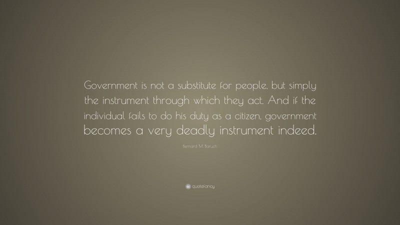 Bernard M. Baruch Quote: “Government is not a substitute for people, but simply the instrument through which they act. And if the individual fails to do his duty as a citizen, government becomes a very deadly instrument indeed.”