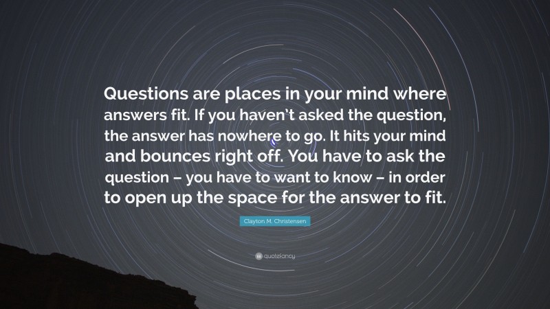 Clayton M. Christensen Quote: “Questions are places in your mind where answers fit. If you haven’t asked the question, the answer has nowhere to go. It hits your mind and bounces right off. You have to ask the question – you have to want to know – in order to open up the space for the answer to fit.”
