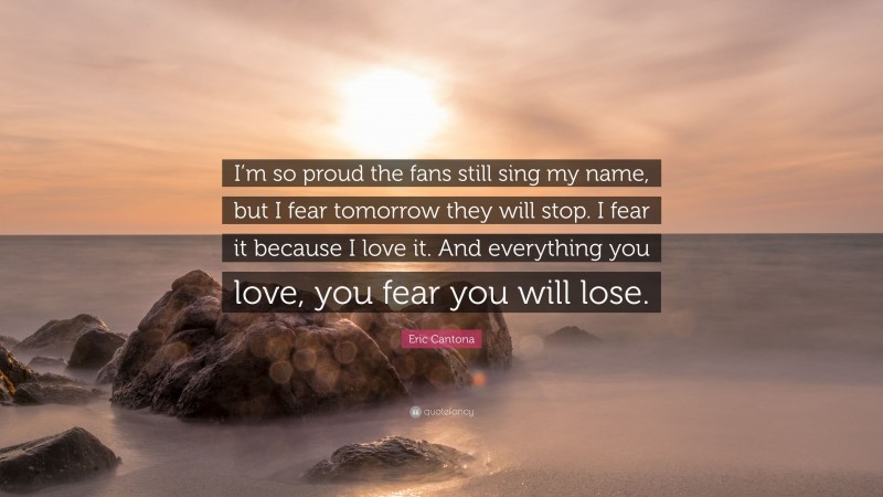 Eric Cantona Quote: “I’m so proud the fans still sing my name, but I fear tomorrow they will stop. I fear it because I love it. And everything you love, you fear you will lose.”