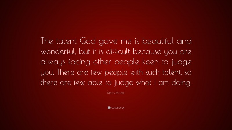 Mario Balotelli Quote: “The talent God gave me is beautiful and wonderful, but it is difficult because you are always facing other people keen to judge you. There are few people with such talent, so there are few able to judge what I am doing.”