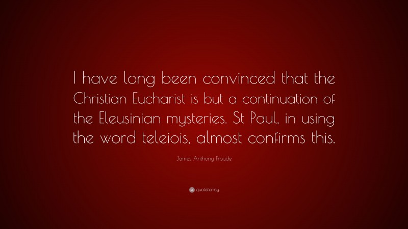 James Anthony Froude Quote: “I have long been convinced that the Christian Eucharist is but a continuation of the Eleusinian mysteries. St Paul, in using the word teleiois, almost confirms this.”