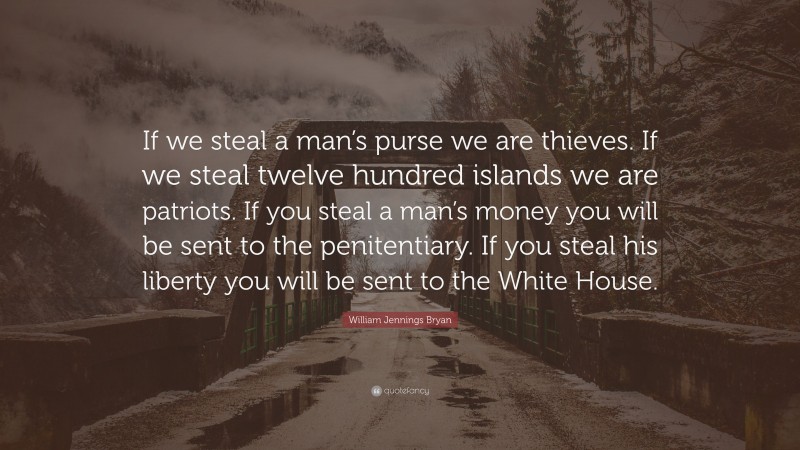 William Jennings Bryan Quote: “If we steal a man’s purse we are thieves. If we steal twelve hundred islands we are patriots. If you steal a man’s money you will be sent to the penitentiary. If you steal his liberty you will be sent to the White House.”