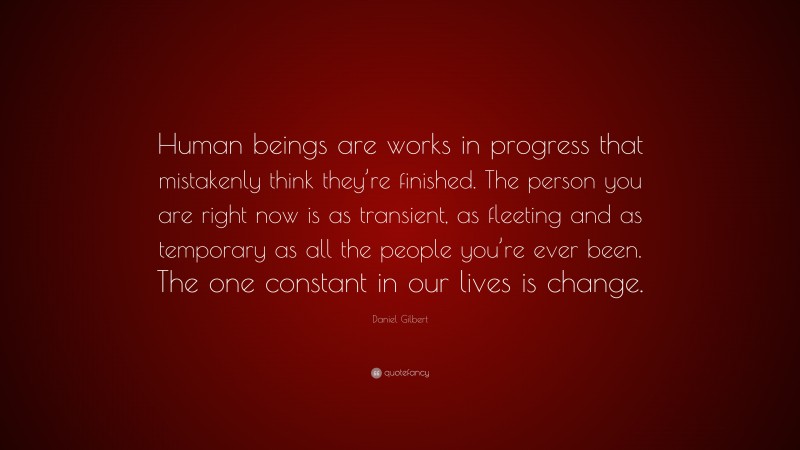 Daniel Gilbert Quote: “Human beings are works in progress that mistakenly think they’re finished. The person you are right now is as transient, as fleeting and as temporary as all the people you’re ever been. The one constant in our lives is change.”