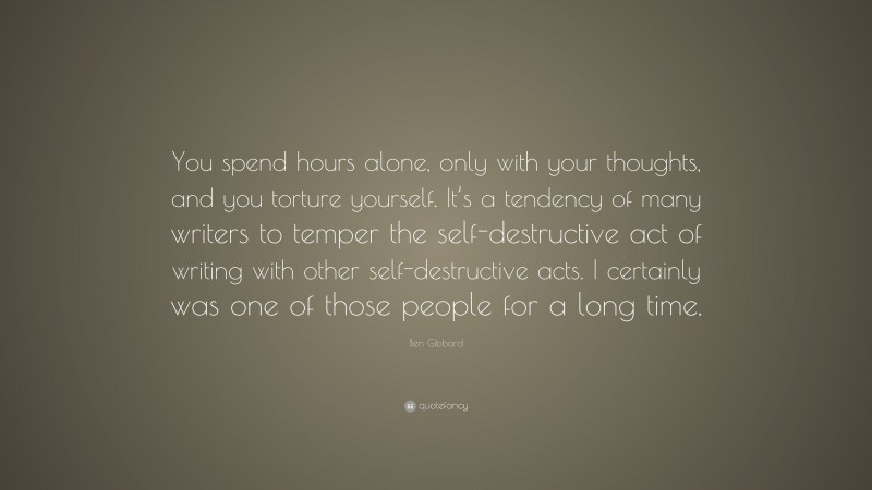 Ben Gibbard Quote: “You spend hours alone, only with your thoughts, and you torture yourself. It’s a tendency of many writers to temper the self-destructive act of writing with other self-destructive acts. I certainly was one of those people for a long time.”