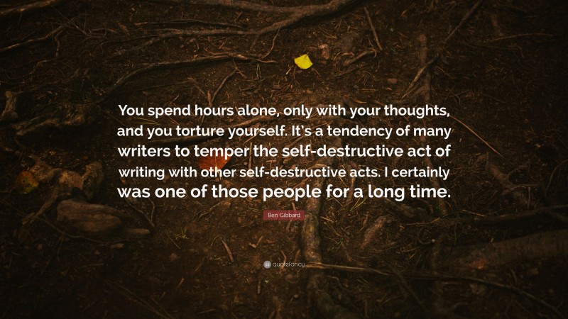 Ben Gibbard Quote: “You spend hours alone, only with your thoughts, and you torture yourself. It’s a tendency of many writers to temper the self-destructive act of writing with other self-destructive acts. I certainly was one of those people for a long time.”