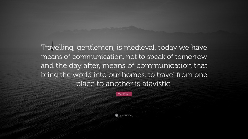Max Frisch Quote: “Travelling, gentlemen, is medieval, today we have means of communication, not to speak of tomorrow and the day after, means of communication that bring the world into our homes, to travel from one place to another is atavistic.”