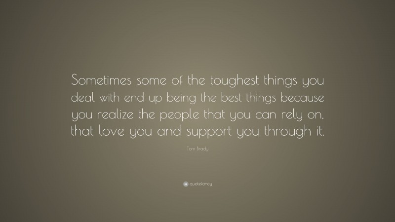 Tom Brady Quote: “Sometimes some of the toughest things you deal with end up being the best things because you realize the people that you can rely on, that love you and support you through it.”