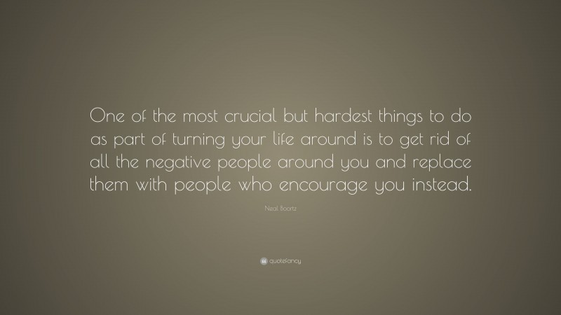 Neal Boortz Quote: “One of the most crucial but hardest things to do as part of turning your life around is to get rid of all the negative people around you and replace them with people who encourage you instead.”