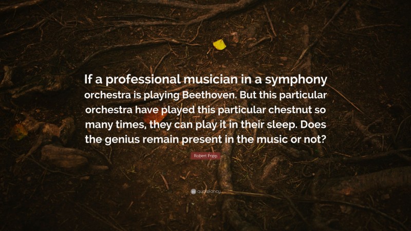 Robert Fripp Quote: “If a professional musician in a symphony orchestra is playing Beethoven. But this particular orchestra have played this particular chestnut so many times, they can play it in their sleep. Does the genius remain present in the music or not?”