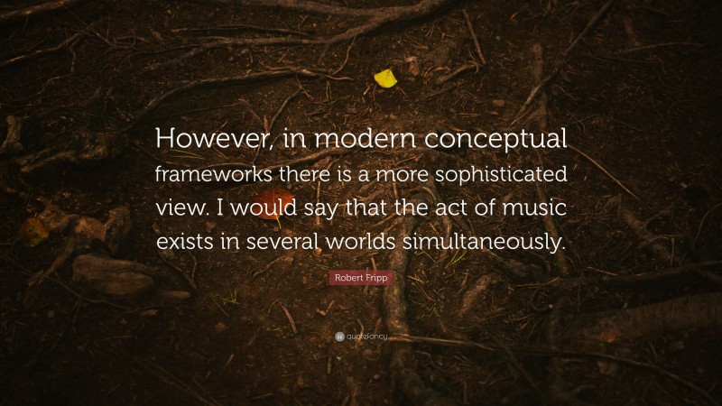 Robert Fripp Quote: “However, in modern conceptual frameworks there is a more sophisticated view. I would say that the act of music exists in several worlds simultaneously.”