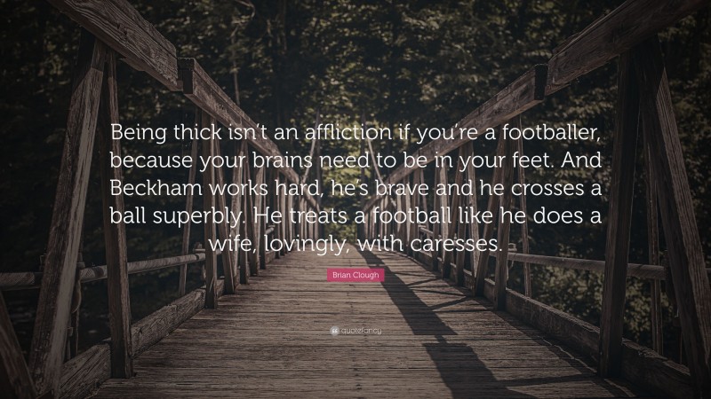 Brian Clough Quote: “Being thick isn’t an affliction if you’re a footballer, because your brains need to be in your feet. And Beckham works hard, he’s brave and he crosses a ball superbly. He treats a football like he does a wife, lovingly, with caresses.”