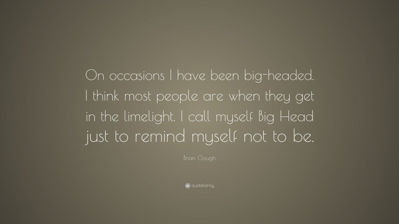 Brian Clough Quote: “On occasions I have been big-headed. I think most people are when they get in the limelight. I call myself Big Head just to remind myself not to be.”