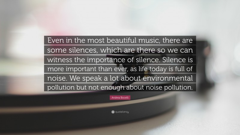 Andrea Bocelli Quote: “Even in the most beautiful music, there are some silences, which are there so we can witness the importance of silence. Silence is more important than ever, as life today is full of noise. We speak a lot about environmental pollution but not enough about noise pollution.”