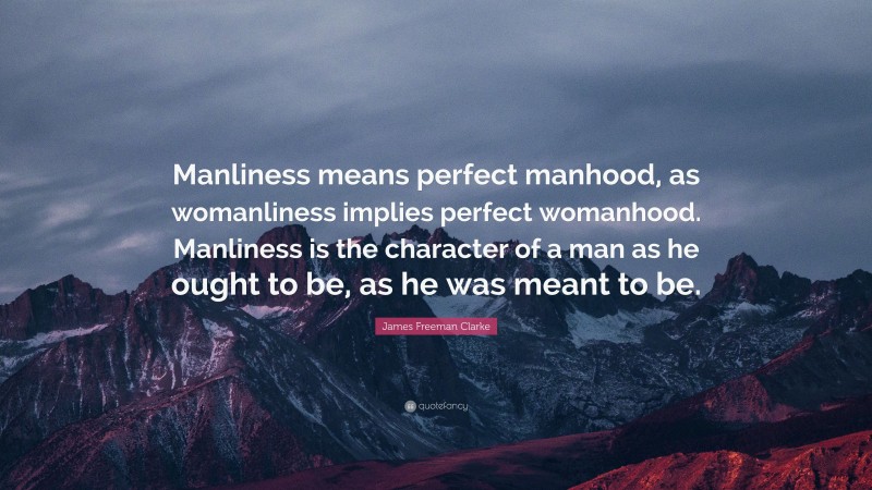James Freeman Clarke Quote: “Manliness means perfect manhood, as womanliness implies perfect womanhood. Manliness is the character of a man as he ought to be, as he was meant to be.”
