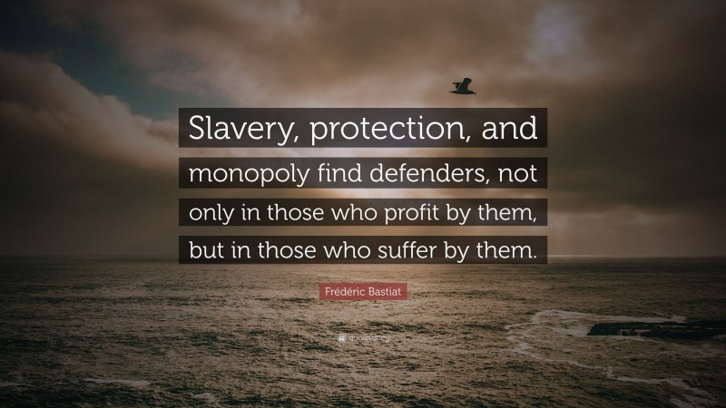 Frédéric Bastiat Quote: “Slavery, protection, and monopoly find defenders, not only in those who profit by them, but in those who suffer by them.”