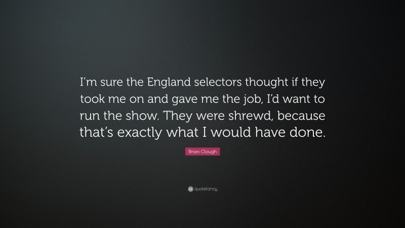 Brian Clough Quote: “I’m sure the England selectors thought if they took me on and gave me the job, I’d want to run the show. They were shrewd, because that’s exactly what I would have done.”
