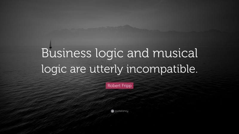 Robert Fripp Quote: “Business logic and musical logic are utterly incompatible.”