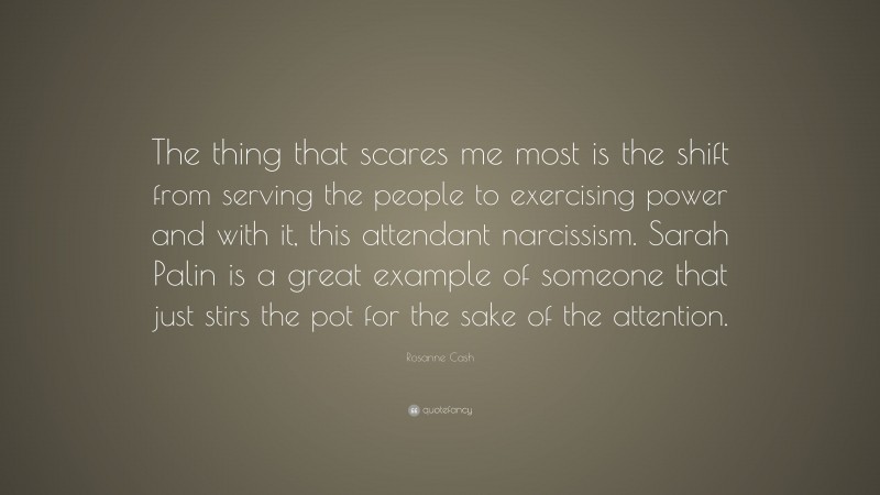 Rosanne Cash Quote: “The thing that scares me most is the shift from serving the people to exercising power and with it, this attendant narcissism. Sarah Palin is a great example of someone that just stirs the pot for the sake of the attention.”
