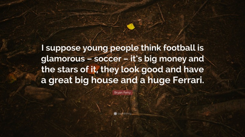 Bryan Ferry Quote: “I suppose young people think football is glamorous – soccer – it’s big money and the stars of it, they look good and have a great big house and a huge Ferrari.”