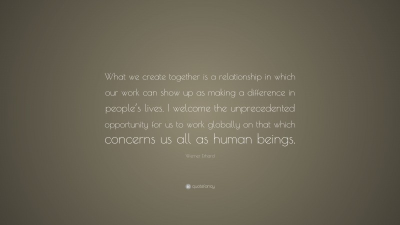 Werner Erhard Quote: “What we create together is a relationship in which our work can show up as making a difference in people’s lives. I welcome the unprecedented opportunity for us to work globally on that which concerns us all as human beings.”
