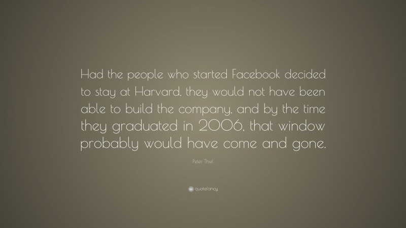 Peter Thiel Quote: “Had the people who started Facebook decided to stay at Harvard, they would not have been able to build the company, and by the time they graduated in 2006, that window probably would have come and gone.”