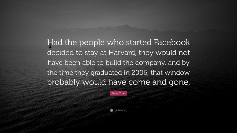 Peter Thiel Quote: “Had the people who started Facebook decided to stay at Harvard, they would not have been able to build the company, and by the time they graduated in 2006, that window probably would have come and gone.”