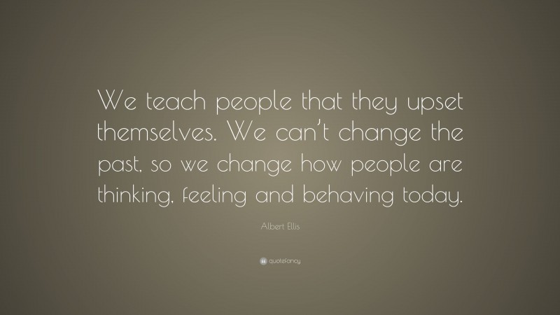 Albert Ellis Quote: “We teach people that they upset themselves. We can’t change the past, so we change how people are thinking, feeling and behaving today.”