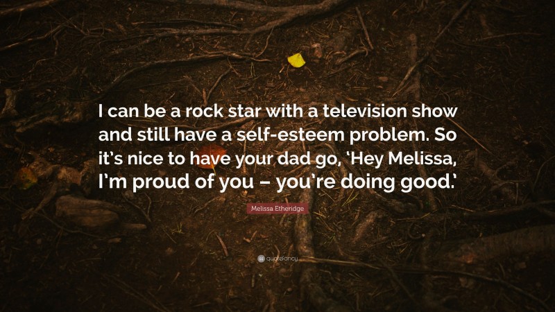 Melissa Etheridge Quote: “I can be a rock star with a television show and still have a self-esteem problem. So it’s nice to have your dad go, ‘Hey Melissa, I’m proud of you – you’re doing good.’”